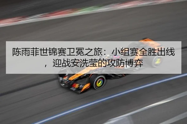 陈雨菲世锦赛卫冕之旅：小组赛全胜出线，迎战安洗莹的攻防博弈