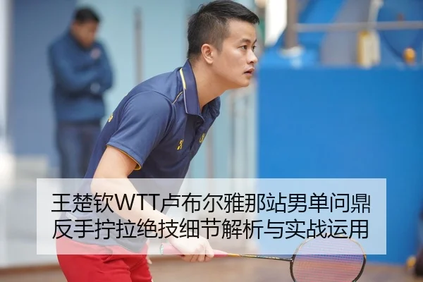 王楚钦WTT卢布尔雅那站男单问鼎 反手拧拉绝技细节解析与实战运用
