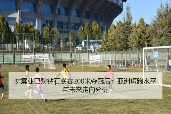 谢震业巴黎钻石联赛200米夺冠后：亚洲短跑水平与未来走向分析